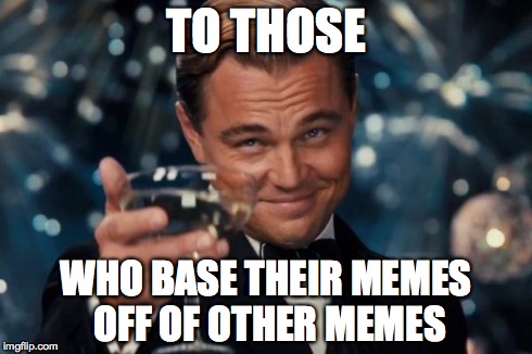Leonardo Dicaprio Cheers Meme | TO THOSE WHO BASE THEIR MEMES OFF OF OTHER MEMES | image tagged in memes,leonardo dicaprio cheers | made w/ Imgflip meme maker