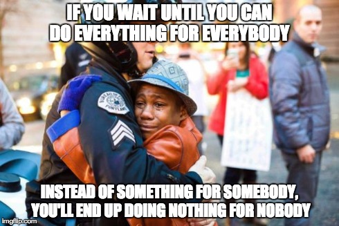 IF YOU WAIT UNTIL YOU CAN DO EVERYTHING FOR EVERYBODY INSTEAD OF SOMETHING FOR SOMEBODY, YOU'LL END UP DOING NOTHING FOR NOBODY | image tagged in police hug,help,help each other,love,somebody | made w/ Imgflip meme maker