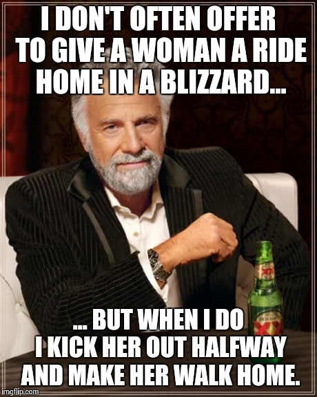 The Most Interesting Man In The World | I DON'T OFTEN OFFER TO GIVE A WOMAN A RIDE HOME IN A BLIZZARD... ... BUT WHEN I DO I KICK HER OUT HALFWAY AND MAKE HER WALK HOME. | image tagged in memes,the most interesting man in the world | made w/ Imgflip meme maker