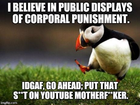 Kinesthetic discipline | I BELIEVE IN PUBLIC DISPLAYS OF CORPORAL PUNISHMENT. IDGAF, GO AHEAD;
PUT THAT S**T ON YOUTUBE MOTHERF**KER. | image tagged in memes,unpopular opinion puffin | made w/ Imgflip meme maker