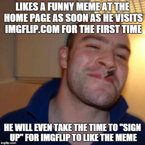 Good Guy Greg | LIKES A FUNNY MEME AT THE HOME PAGE AS SOON AS HE VISITS IMGFLIP.COM FOR THE FIRST TIME HE WILL EVEN TAKE THE TIME TO "SIGN UP" FOR IMGFLIP  | image tagged in memes,good guy greg | made w/ Imgflip meme maker