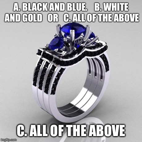 A. BLACK AND BLUE.    B. WHITE AND GOLD   OR   C. ALL OF THE ABOVE C. ALL OF THE ABOVE | image tagged in all of the above,so i guess you can say things are getting pretty serious | made w/ Imgflip meme maker