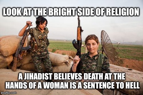 death to ISIS | LOOK AT THE BRIGHT SIDE OF RELIGION A JIHADIST BELIEVES DEATH AT THE HANDS OF A WOMAN IS A SENTENCE TO HELL | image tagged in female kurdish fighters against isis,memes,religion | made w/ Imgflip meme maker