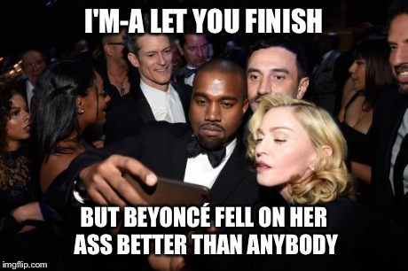 I'm-a let you finish | I'M-A LET YOU FINISH BUT BEYONCÉ FELL ON HER ASS BETTER THAN ANYBODY | image tagged in kanye west,interrupting kanye,madonna | made w/ Imgflip meme maker