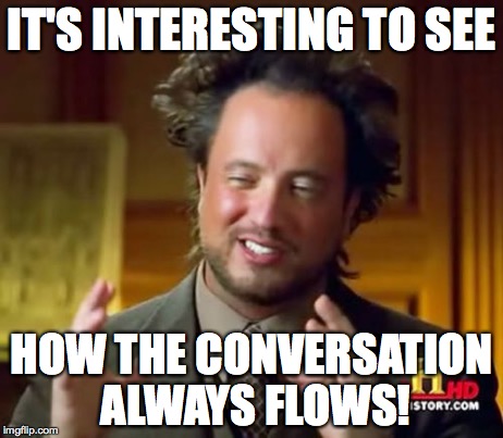Ancient Aliens | IT'S INTERESTING TO SEE HOW THE CONVERSATION ALWAYS FLOWS! | image tagged in memes,ancient aliens | made w/ Imgflip meme maker