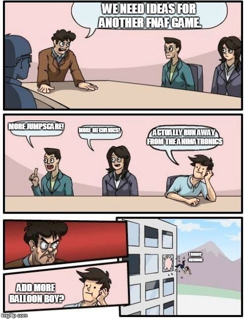 Boardroom Meeting Suggestion Meme | WE NEED IDEAS FOR ANOTHER FNAF GAME. MORE JUMPSCARE! MORE MECHANICS! ACTUALLY RUN AWAY FROM THE ANIMATRONICS ADD MORE BALLOON BOY? I REGRET  | image tagged in memes,boardroom meeting suggestion | made w/ Imgflip meme maker