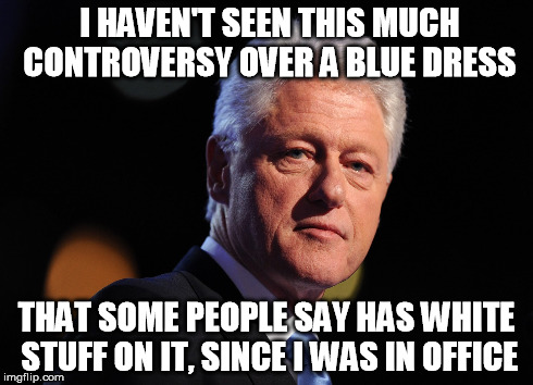 blue dress clinton | I HAVEN'T SEEN THIS MUCH CONTROVERSY OVER A BLUE DRESS THAT SOME PEOPLE SAY HAS WHITE STUFF ON IT, SINCE I WAS IN OFFICE | image tagged in blue dress,gold,blue,colors,clinton,bill clinton | made w/ Imgflip meme maker