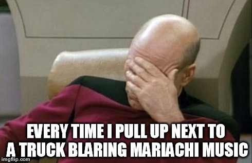 Captain Picard Facepalm Meme | EVERY TIME I PULL UP NEXT TO A TRUCK BLARING MARIACHI MUSIC | image tagged in memes,captain picard facepalm,mexican | made w/ Imgflip meme maker