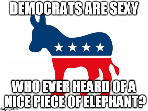 DEMOCRATS ARE SEXY WHO EVER HEARD OF A NICE PIECE OF ELEPHANT? | image tagged in democrats,politics,political,republicans,sexy | made w/ Imgflip meme maker