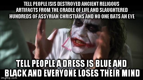 And everybody loses their minds | TELL PEOPLE ISIS DESTROYED ANCIENT RELIGOUS ARTIFACTS FROM THE CRADLE OF LIFE AND SLAUGHTERED HUNDREDS OF ASSYRIAN CHRISTIANS AND NO ONE BAT | image tagged in memes,and everybody loses their minds,isis,thedress | made w/ Imgflip meme maker