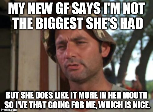 So I Got That Goin For Me Which Is Nice | MY NEW GF SAYS I'M NOT THE BIGGEST SHE'S HAD BUT SHE DOES LIKE IT MORE IN HER MOUTH SO I'VE THAT GOING FOR ME, WHICH IS NICE. | image tagged in memes,so i got that goin for me which is nice | made w/ Imgflip meme maker