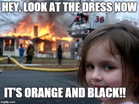 That damn dress... | HEY, LOOK AT THE DRESS NOW IT'S ORANGE AND BLACK!! | image tagged in memes,disaster girl,dress,white and gold,black and blue | made w/ Imgflip meme maker