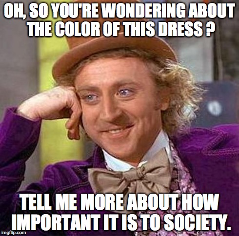 Creepy Condescending Wonka Meme | OH, SO YOU'RE WONDERING ABOUT THE COLOR OF THIS DRESS ? TELL ME MORE ABOUT HOW IMPORTANT IT IS TO SOCIETY. | image tagged in memes,creepy condescending wonka | made w/ Imgflip meme maker
