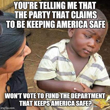 Third World Skeptical Kid | YOU'RE TELLING ME THAT THE PARTY THAT CLAIMS TO BE KEEPING AMERICA SAFE WON'T VOTE TO FUND THE DEPARTMENT THAT KEEPS AMERICA SAFE? | image tagged in memes,third world skeptical kid | made w/ Imgflip meme maker
