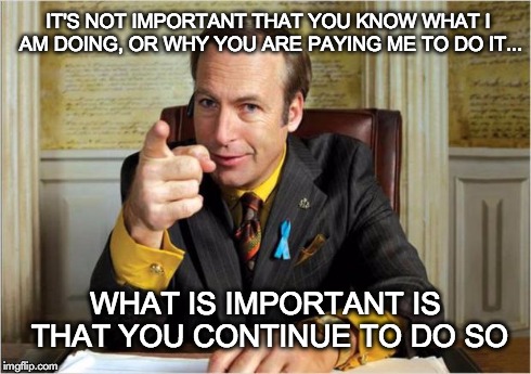 Better Call Saul | IT'S NOT IMPORTANT THAT YOU KNOW WHAT I AM DOING, OR WHY YOU ARE PAYING ME TO DO IT... WHAT IS IMPORTANT IS THAT YOU CONTINUE TO DO SO | image tagged in better call saul | made w/ Imgflip meme maker