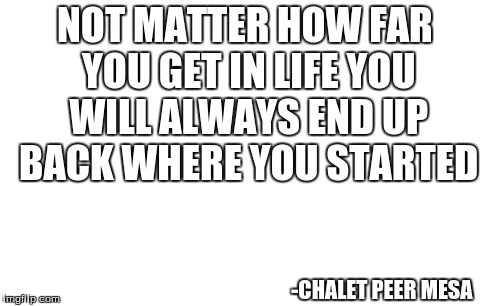meme styled quotes  | NOT MATTER HOW FAR YOU GET IN LIFE YOU WILL ALWAYS END UP BACK WHERE YOU STARTED -CHALET PEER MESA | image tagged in quotes,quote,memes | made w/ Imgflip meme maker