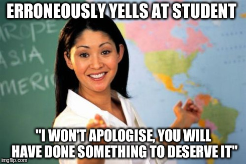 Unhelpful High School Teacher | ERRONEOUSLY YELLS AT STUDENT "I WON'T APOLOGISE, YOU WILL HAVE DONE SOMETHING TO DESERVE IT" | image tagged in memes,unhelpful high school teacher,AdviceAnimals | made w/ Imgflip meme maker