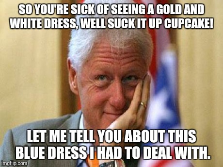 smiling bill clinton | SO YOU'RE SICK OF SEEING A GOLD AND WHITE DRESS, WELL SUCK IT UP CUPCAKE! LET ME TELL YOU ABOUT THIS BLUE DRESS I HAD TO DEAL WITH. | image tagged in smiling bill clinton | made w/ Imgflip meme maker