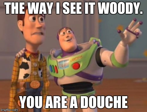 X, X Everywhere | THE WAY I SEE IT WOODY. YOU ARE A DOUCHE | image tagged in memes,x x everywhere | made w/ Imgflip meme maker