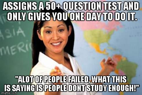 She even said "the reason I'm doing this is so your ready for High School". As an excuse >.< | ASSIGNS A 50+ QUESTION TEST AND ONLY GIVES YOU ONE DAY TO DO IT. "ALOT OF PEOPLE FAILED, WHAT THIS IS SAYING IS PEOPLE DONT STUDY ENOUGH!" | image tagged in memes,unhelpful high school teacher | made w/ Imgflip meme maker