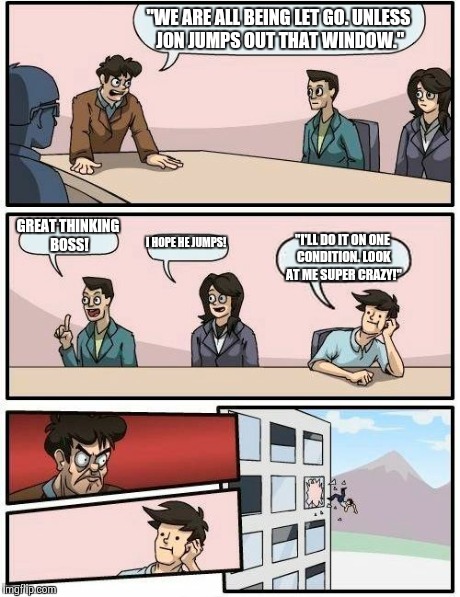 Best Boss ever! | "WE ARE ALL BEING LET GO. UNLESS JON JUMPS OUT THAT WINDOW." GREAT THINKING BOSS! I HOPE HE JUMPS! "I'LL DO IT ON ONE CONDITION. LOOK AT ME  | image tagged in memes,boardroom meeting suggestion | made w/ Imgflip meme maker