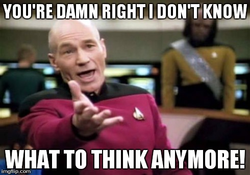 Picard Wtf Meme | YOU'RE DAMN RIGHT I DON'T KNOW WHAT TO THINK ANYMORE! | image tagged in memes,picard wtf | made w/ Imgflip meme maker