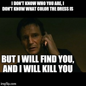 Liam Neeson Taken | I DON'T KNOW WHO YOU ARE, I DON'T KNOW WHAT COLOR THE DRESS IS BUT I WILL FIND YOU, AND I WILL KILL YOU | image tagged in memes,liam neeson taken,the dress | made w/ Imgflip meme maker