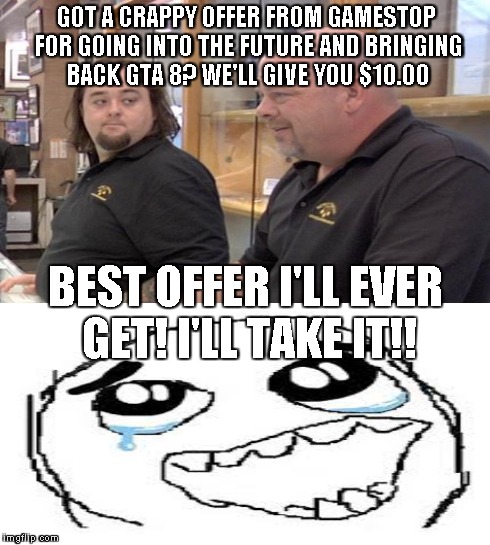 Gamestop, Best Buy, and other game traders make our society to the point where it's this ridiculous  | GOT A CRAPPY OFFER FROM GAMESTOP FOR GOING INTO THE FUTURE AND BRINGING BACK GTA 8? WE'LL GIVE YOU $10.00 BEST OFFER I'LL EVER GET! I'LL TAK | image tagged in pawn stars rebuttal,happy tears | made w/ Imgflip meme maker