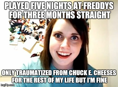 Overly Attached Girlfriend | PLAYED FIVE NIGHTS AT FREDDYS FOR THREE MONTHS STRAIGHT ONLY TRAUMATIZED FROM CHUCK E. CHEESES FOR THE REST OF MY LIFE BUT I'M FINE | image tagged in memes,overly attached girlfriend | made w/ Imgflip meme maker