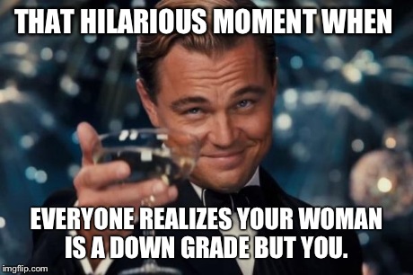 Leonardo Dicaprio Cheers Meme | THAT HILARIOUS MOMENT WHEN EVERYONE REALIZES YOUR WOMAN IS A DOWN GRADE BUT YOU. | image tagged in memes,leonardo dicaprio cheers | made w/ Imgflip meme maker