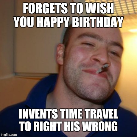 Good Guy Greg Meme | FORGETS TO WISH YOU HAPPY BIRTHDAY INVENTS TIME TRAVEL TO RIGHT HIS WRONG | image tagged in memes,good guy greg | made w/ Imgflip meme maker