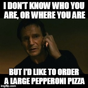 Liam Neeson Taken Meme | I DON'T KNOW WHO YOU ARE, OR WHERE YOU ARE BUT I'D LIKE TO ORDER A LARGE PEPPERONI PIZZA | image tagged in memes,liam neeson taken | made w/ Imgflip meme maker