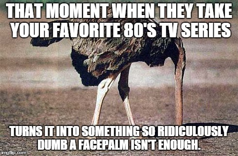 FACEPALM couldn't cover it. | THAT MOMENT WHEN THEY TAKE YOUR FAVORITE 80'S TV SERIES TURNS IT INTO SOMETHING SO RIDICULOUSLY DUMB A FACEPALM ISN'T ENOUGH. | image tagged in wtf | made w/ Imgflip meme maker