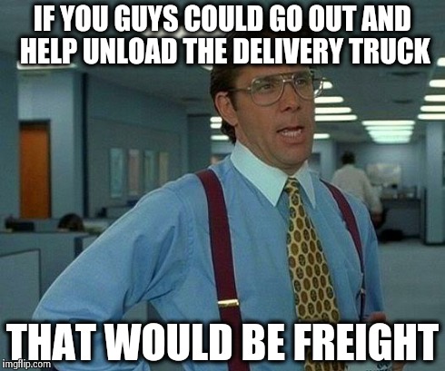 That Would Be Great | IF YOU GUYS COULD GO OUT AND HELP UNLOAD THE DELIVERY TRUCK THAT WOULD BE FREIGHT | image tagged in memes,that would be great | made w/ Imgflip meme maker