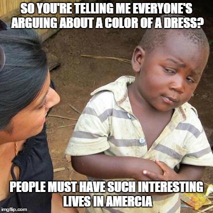 Third World Skeptical Kid | SO YOU'RE TELLING ME EVERYONE'S ARGUING ABOUT A COLOR OF A DRESS? PEOPLE MUST HAVE SUCH INTERESTING LIVES IN AMERCIA | image tagged in memes,third world skeptical kid | made w/ Imgflip meme maker