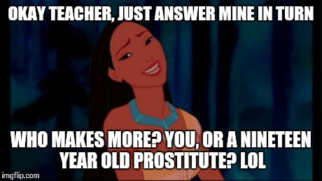 OH REALLY | OKAY TEACHER, JUST ANSWER MINE IN TURN WHO MAKES MORE? YOU, OR A NINETEEN YEAR OLD PROSTITUTE? LOL | image tagged in oh really | made w/ Imgflip meme maker
