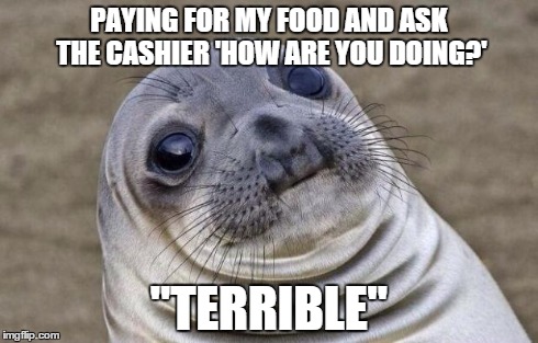 Awkward Moment Sealion Meme | PAYING FOR MY FOOD AND ASK THE CASHIER 'HOW ARE YOU DOING?' "TERRIBLE" | image tagged in memes,awkward moment sealion,AdviceAnimals | made w/ Imgflip meme maker