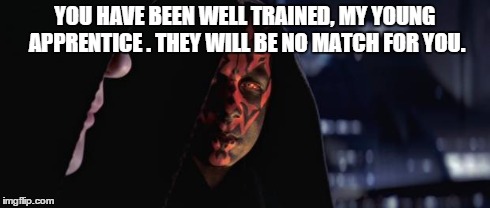 Darth Sidious and Darth Maul | YOU HAVE BEEN WELL TRAINED, MY YOUNG APPRENTICE . THEY WILL BE NO MATCH FOR YOU. | image tagged in darth sidious and darth maul | made w/ Imgflip meme maker