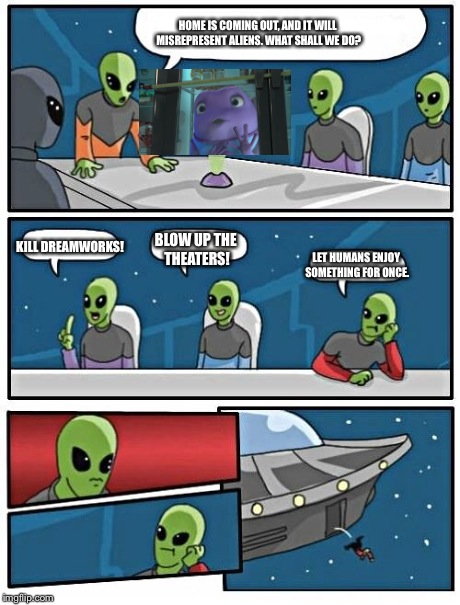 Alien Meeting Suggestion | HOME IS COMING OUT, AND IT WILL MISREPRESENT ALIENS. WHAT SHALL WE DO? KILL DREAMWORKS! BLOW UP THE THEATERS! LET HUMANS ENJOY SOMETHING FOR | image tagged in memes,alien meeting suggestion | made w/ Imgflip meme maker