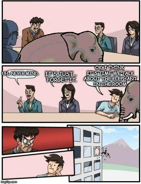 Boardroom Meeting Suggestion | UH.. NEVER MIND. IT'S JUST... FORGET IT. OK, I THINK IT'S TIME WE TALK ABOUT THE ELEPHANT IN THE ROOM | image tagged in elephant room,elephant,boardroom meeting suggestion,memes | made w/ Imgflip meme maker