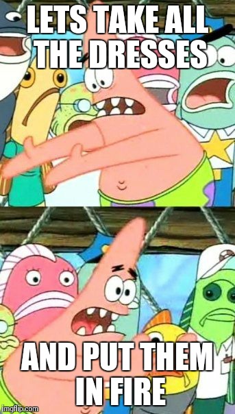 Put It Somewhere Else Patrick Meme | LETS TAKE ALL THE DRESSES AND PUT THEM IN FIRE | image tagged in memes,put it somewhere else patrick | made w/ Imgflip meme maker