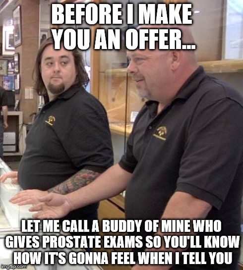 pawn stars rebuttal | BEFORE I MAKE YOU AN OFFER... LET ME CALL A BUDDY OF MINE WHO GIVES PROSTATE EXAMS SO YOU'LL KNOW HOW IT'S GONNA FEEL WHEN I TELL YOU | image tagged in pawn stars rebuttal | made w/ Imgflip meme maker