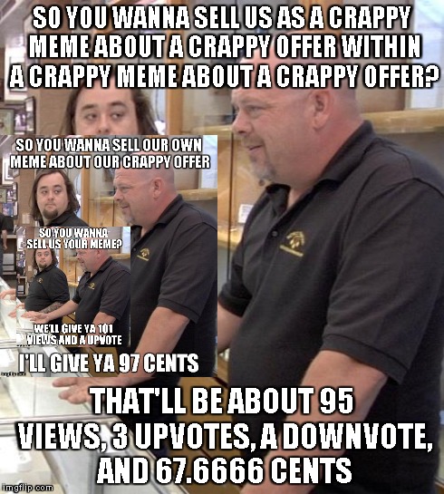 pawn stars rebuttal | SO YOU WANNA SELL US AS A CRAPPY MEME ABOUT A CRAPPY OFFER WITHIN A CRAPPY MEME ABOUT A CRAPPY OFFER? THAT'LL BE ABOUT 95 VIEWS, 3 UPVOTES,  | image tagged in pawn stars rebuttal | made w/ Imgflip meme maker
