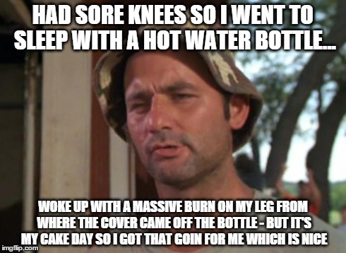 So I Got That Goin For Me Which Is Nice Meme | HAD SORE KNEES SO I WENT TO SLEEP WITH A HOT WATER BOTTLE... WOKE UP WITH A MASSIVE BURN ON MY LEG FROM WHERE THE COVER CAME OFF THE BOTTLE  | image tagged in memes,so i got that goin for me which is nice,cakeday | made w/ Imgflip meme maker