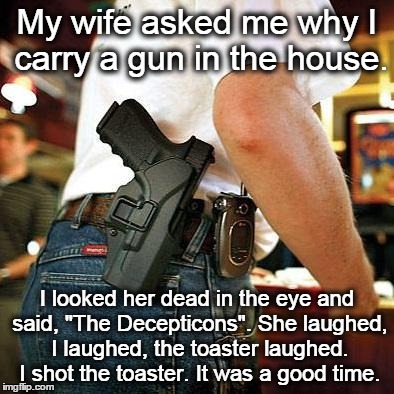 Why I carry a gun in the house | My wife asked me why I carry a gun in the house. I looked her dead in the eye and said, "The Decepticons". She laughed, I laughed, the toast | image tagged in open carry,decepticons | made w/ Imgflip meme maker