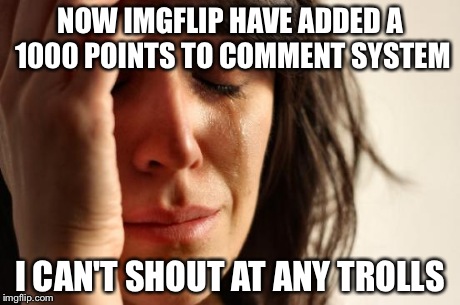 First World Problems Meme | NOW IMGFLIP HAVE ADDED A 1000 POINTS TO COMMENT SYSTEM I CAN'T SHOUT AT ANY TROLLS | image tagged in memes,first world problems | made w/ Imgflip meme maker