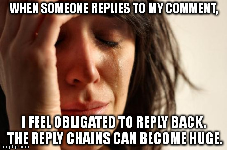 First World Problems Meme | WHEN SOMEONE REPLIES TO MY COMMENT, I FEEL OBLIGATED TO REPLY BACK. THE REPLY CHAINS CAN BECOME HUGE. | image tagged in memes,first world problems | made w/ Imgflip meme maker