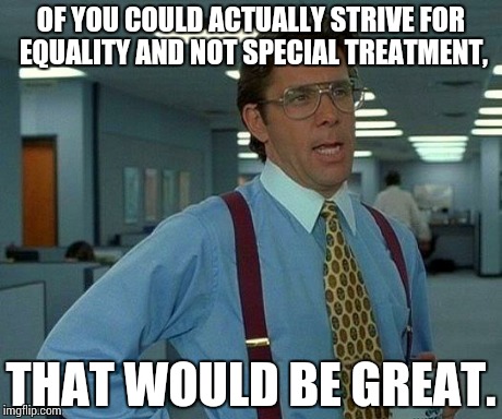 SJWs... | OF YOU COULD ACTUALLY STRIVE FOR EQUALITY AND NOT SPECIAL TREATMENT, THAT WOULD BE GREAT. | image tagged in memes,that would be great | made w/ Imgflip meme maker