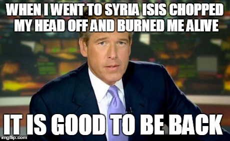 Brian Williams Was There | WHEN I WENT TO SYRIA ISIS CHOPPED MY HEAD OFF AND BURNED ME ALIVE IT IS GOOD TO BE BACK | image tagged in memes,brian williams was there | made w/ Imgflip meme maker