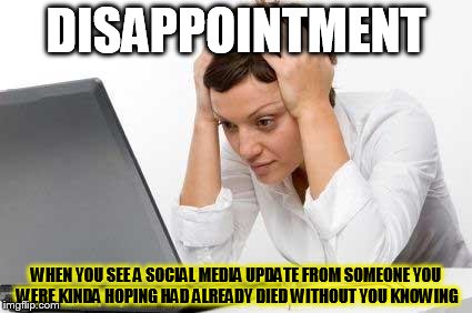 DISAPPOINTMENT WHEN YOU SEE A SOCIAL MEDIA UPDATE FROM SOMEONE YOU WERE KINDA HOPING HAD ALREADY DIED WITHOUT YOU KNOWING | image tagged in dissappointment | made w/ Imgflip meme maker